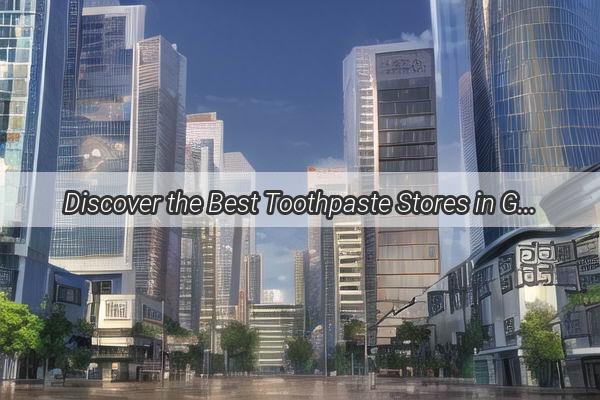 Discover the Best Toothpaste Stores in Guangzhou A Guide to Personalized Dental Care